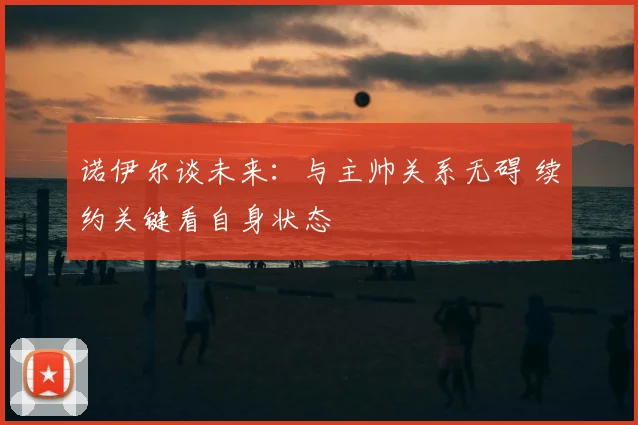 诺伊尔谈未来:与主帅关系无碍 续约关键看自身状态