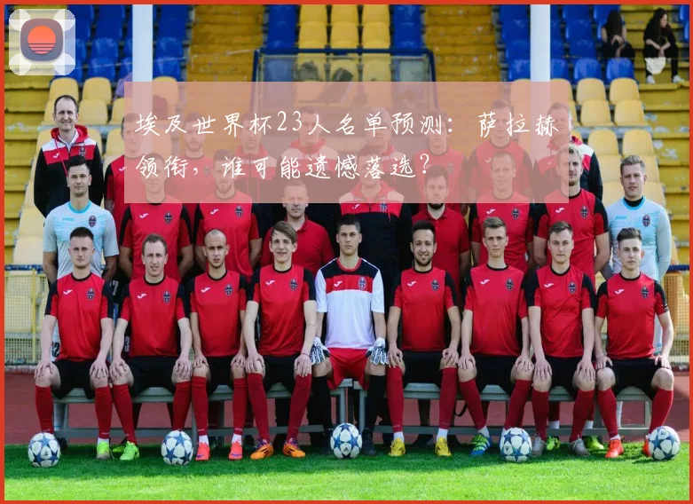 埃及世界杯23人名单预测:萨拉赫领衔,谁可能遗憾落选?