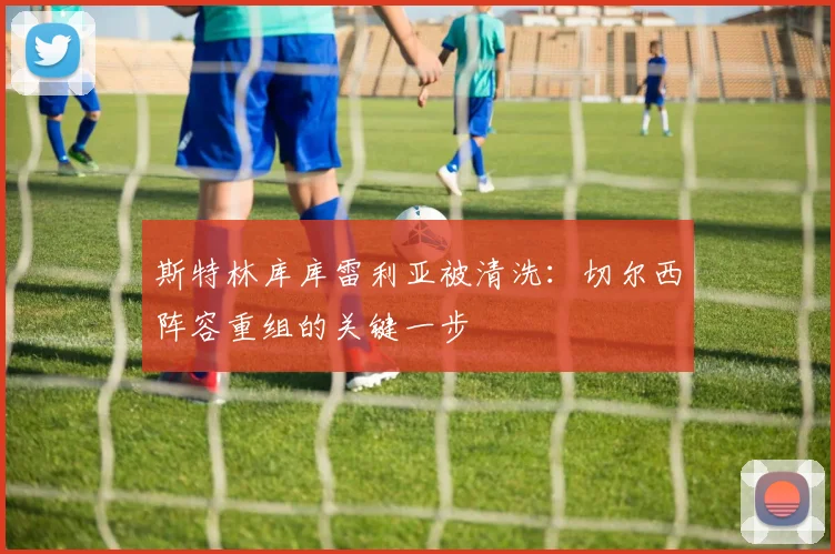 斯特林库库雷利亚被清洗：切尔西阵容重组的关键一步