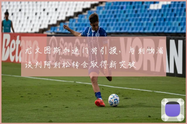尤文图斯加速门将引援，与利物浦谈判阿利松转会取得新突破