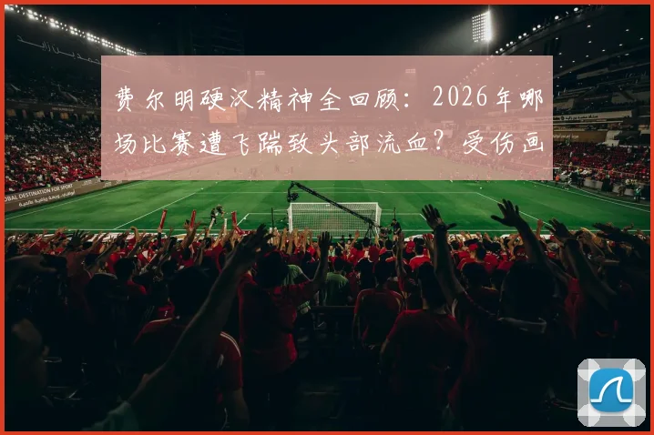 费尔明硬汉精神全回顾：2026年哪场比赛遭飞踹致头部流血？受伤画面与坚持比赛瞬间，盘点足坛同类铁血球员