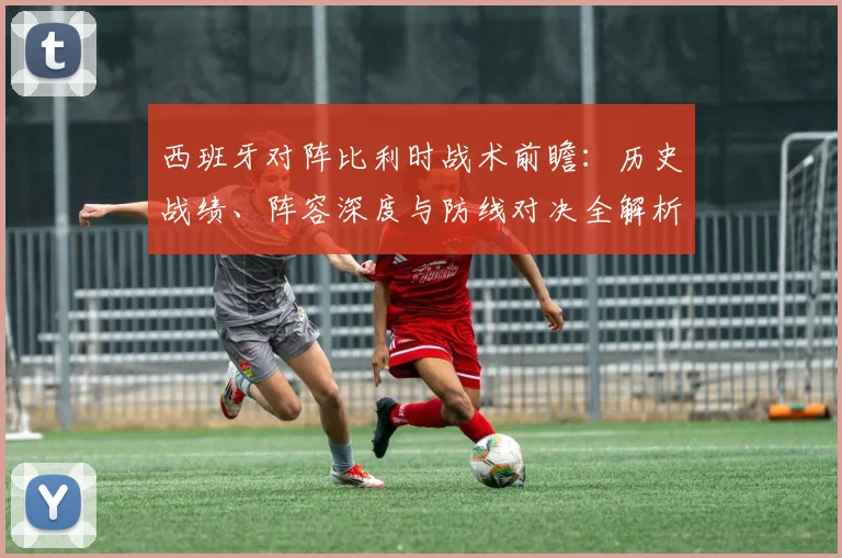西班牙对阵比利时战术前瞻：历史战绩、阵容深度与防线对决全解析