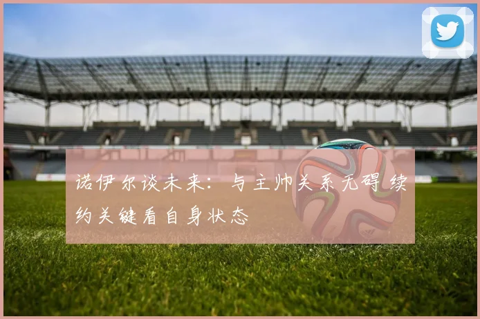 诺伊尔谈未来：与主帅关系无碍 续约关键看自身状态