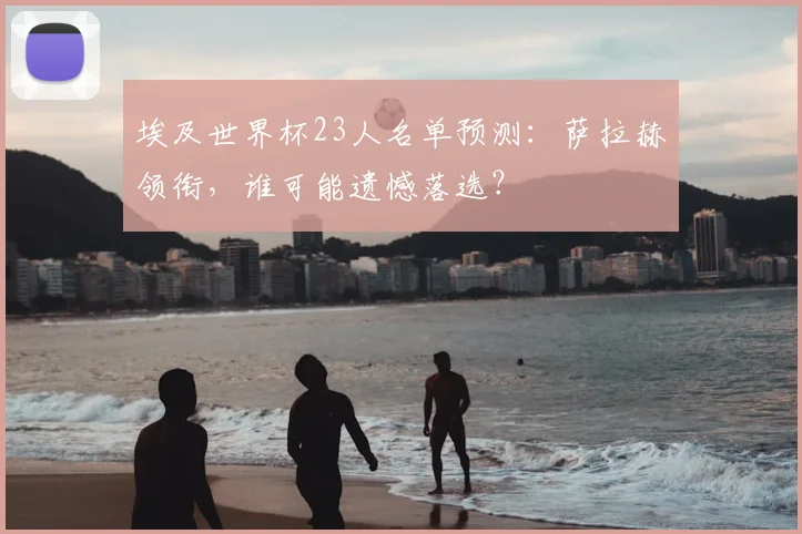 埃及世界杯23人名单预测：萨拉赫领衔，谁可能遗憾落选？