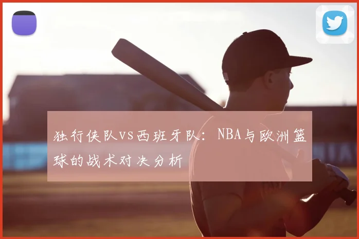 独行侠队vs西班牙队:NBA与欧洲篮球的战术对决分析