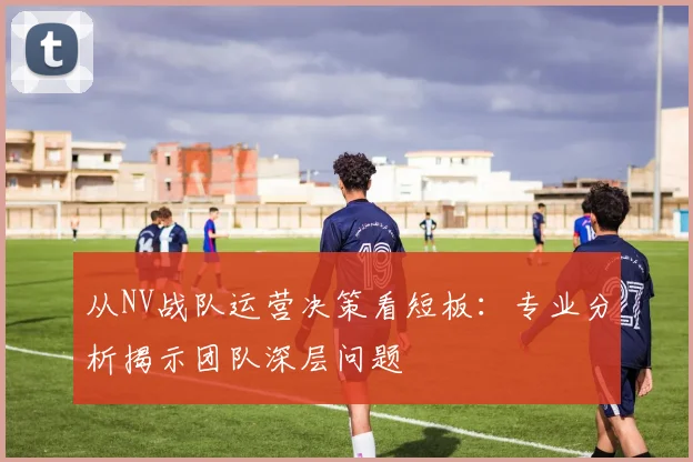 从NV战队运营决策看短板：专业分析揭示团队深层问题