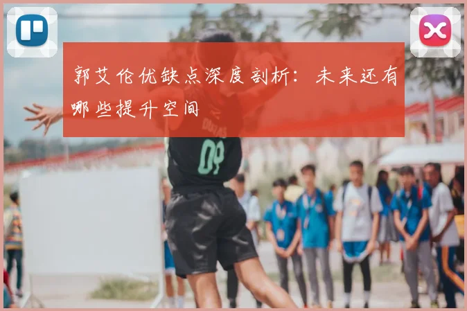 郭艾伦优缺点深度剖析:未来还有哪些提升空间