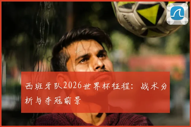 西班牙队2026世界杯征程：战术分析与夺冠前景