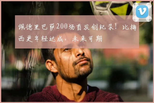 佩德里巴萨200场首发创纪录！比梅西更年轻达成，未来可期