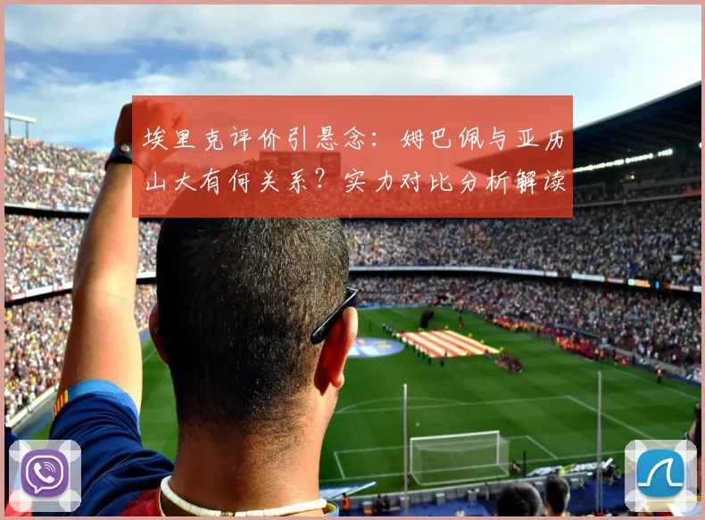 埃里克评价引悬念:姆巴佩与亚历山大有何关系?实力对比分析解读