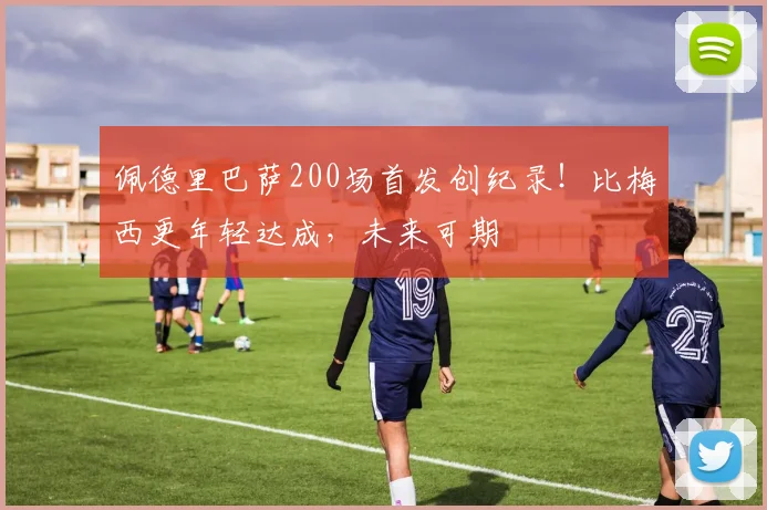 佩德里巴萨200场首发创纪录!比梅西更年轻达成,未来可期